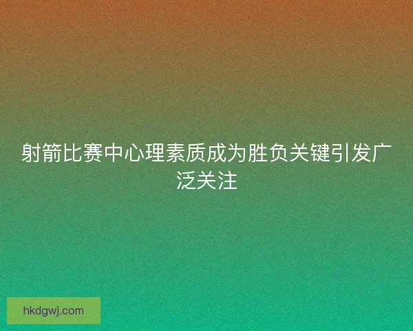 射箭比赛中心理素质成为胜负关键引发广泛关注