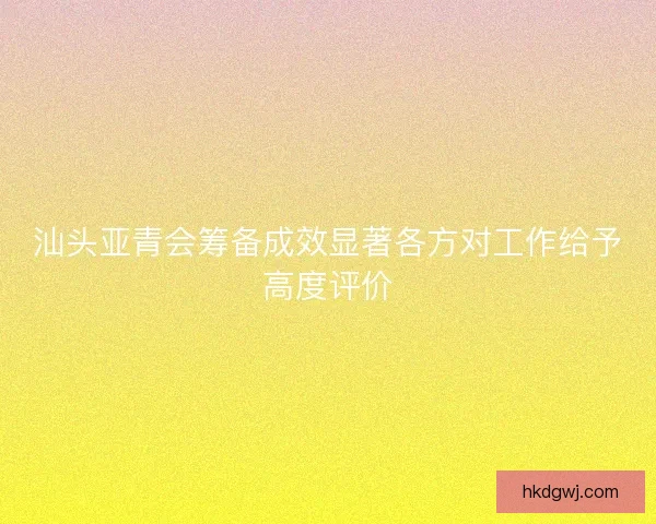 汕头亚青会筹备成效显著各方对工作给予高度评价