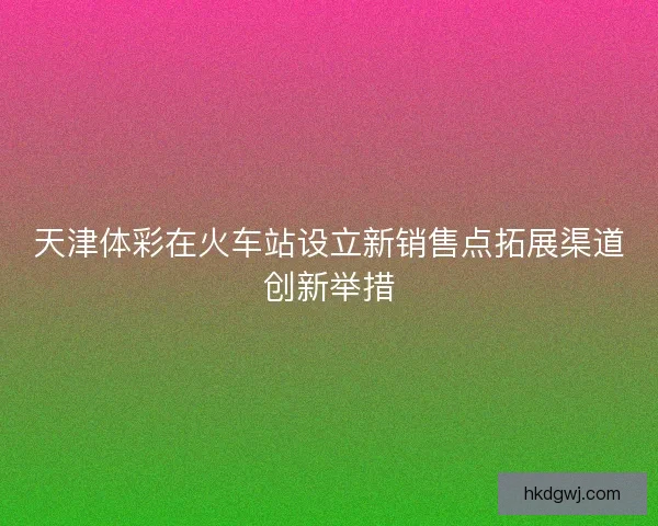 天津体彩在火车站设立新销售点拓展渠道创新举措