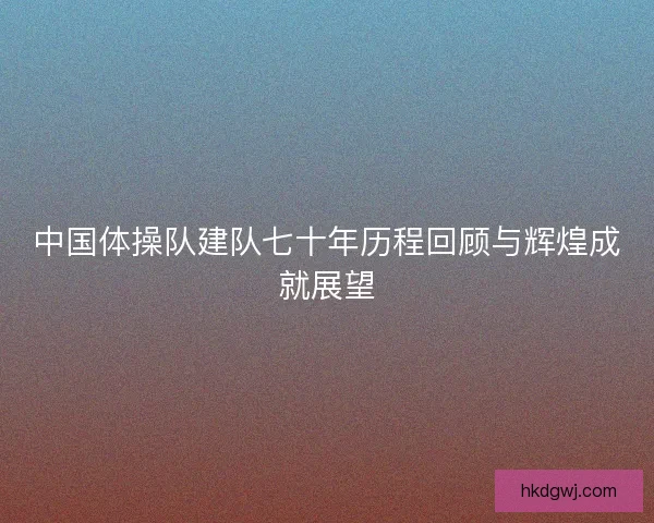 中国体操队建队七十年历程回顾与辉煌成就展望