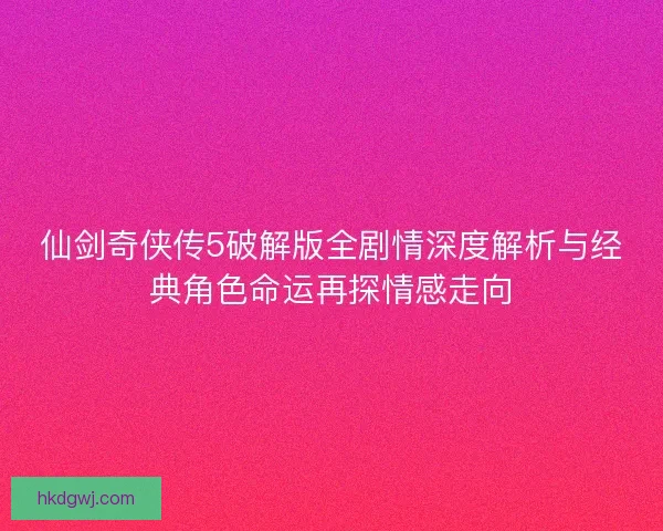 仙剑奇侠传5破解版全剧情深度解析与经典角色命运再探情感走向