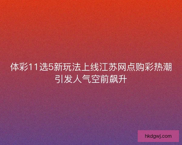 体彩11选5新玩法上线江苏网点购彩热潮引发人气空前飙升