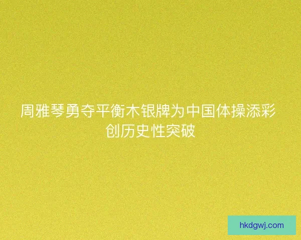 周雅琴勇夺平衡木银牌为中国体操添彩 创历史性突破