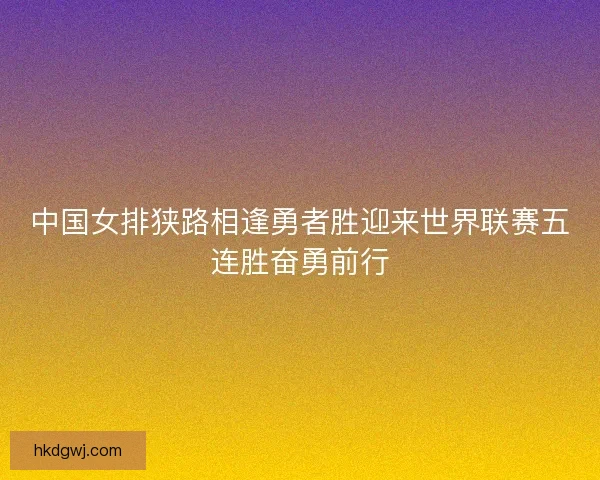 中国女排狭路相逢勇者胜迎来世界联赛五连胜奋勇前行
